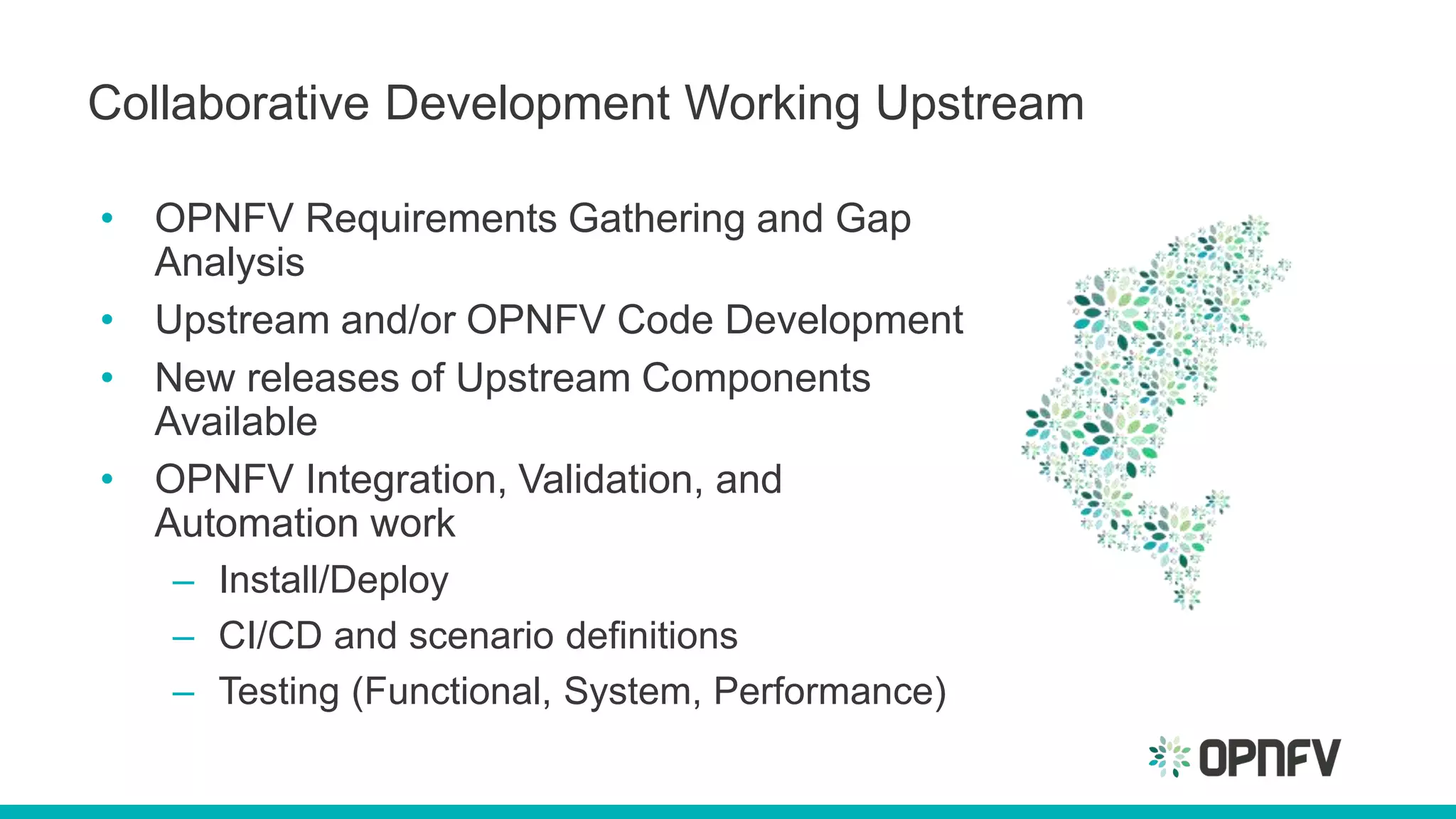 Collaborative Development Working Upstream
• OPNFV Requirements Gathering and Gap
Analysis
• Upstream and/or OPNFV Code Development
• New releases of Upstream Components
Available
• OPNFV Integration, Validation, and
Automation work
– Install/Deploy
– CI/CD and scenario definitions
– Testing (Functional, System, Performance)
 