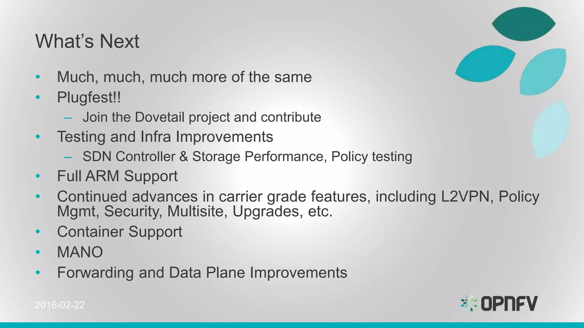 What’s Next
• Much, much, much more of the same
• Plugfest!!
– Join the Dovetail project and contribute
• Testing and Infra Improvements
– SDN Controller & Storage Performance, Policy testing
• Full ARM Support
• Continued advances in carrier grade features, including L2VPN, Policy
Mgmt, Security, Multisite, Upgrades, etc.
• Container Support
• MANO
• Forwarding and Data Plane Improvements
2016-02-22
 