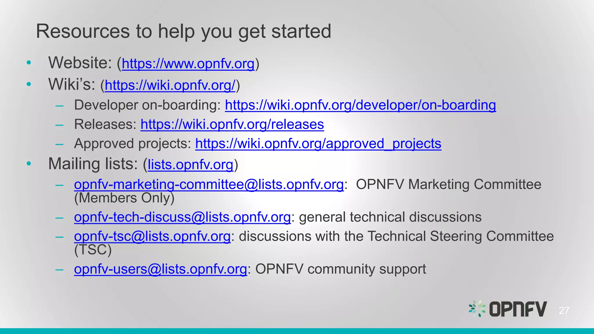 Resources to help you get started
• Website: (https://www.opnfv.org)
• Wiki’s: (https://wiki.opnfv.org/)
– Developer on-boarding: https://wiki.opnfv.org/developer/on-boarding
– Releases: https://wiki.opnfv.org/releases
– Approved projects: https://wiki.opnfv.org/approved_projects
• Mailing lists: (lists.opnfv.org)
– opnfv-marketing-committee@lists.opnfv.org: OPNFV Marketing Committee
(Members Only)
– opnfv-tech-discuss@lists.opnfv.org: general technical discussions
– opnfv-tsc@lists.opnfv.org: discussions with the Technical Steering Committee
(TSC)
– opnfv-users@lists.opnfv.org: OPNFV community support
27
 