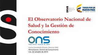 El Observatorio Nacional de
Salud y la Gestión de
Conocimiento
Carlos Castañeda-Orjuela, Director ONS
Minisimposio. Gestión de Conocimiento
Cáli, 22 octubre de 2015
 