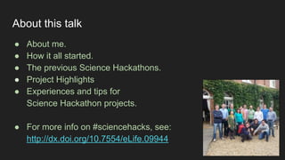 About this talk
● About me.
● How it all started.
● The previous Science Hackathons.
● Project Highlights
● Experiences and tips for
Science Hackathon projects.
● For more info on #sciencehacks, see:
http://dx.doi.org/10.7554/eLife.09944
 