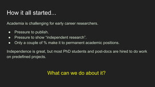 How it all started...
Academia is challenging for early career researchers.
● Pressure to publish.
● Pressure to show “independent research”.
● Only a couple of % make it to permanent academic positions.
Independence is great, but most PhD students and post-docs are hired to do work
on predefined projects.
What can we do about it?
 