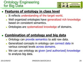 Ontology Engineering
for Big Data
 Features of ontology in class level
 It reflects understanding of the target world.
 Well organized ontologies have generalized rich knowledge
based on consistent semantics.
 Ontologies are systematized knowledge of domains.
 Combination of ontology and big data
 Ontology can provide semantics to add raw data.
 Generalized concepts in ontology can connect data in
various concept levels across domains.
 We can use ontology as given (and authorized) knowledge
to analysis big data.
2013/09/03 20ONSD2013@ICEC2013
 