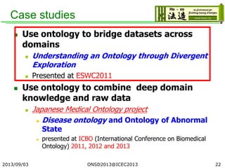Case studies
 Use ontology to bridge datasets across
domains
 Understanding an Ontology through Divergent
Exploration
 Presented at ESWC2011
 Use ontology to combine deep domain
knowledge and raw data
 Japanese Medical Ontology project
 Disease ontology and Ontology of Abnormal
State
 presented at ICBO (International Conference on Biomedical
Ontology) 2011, 2012 and 2013
2013/09/03 22ONSD2013@ICEC2013
 