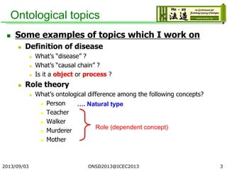 Ontological topics
 Some examples of topics which I work on
 Definition of disease
 What’s “disease” ?
 What’s “causal chain” ?
 Is it a object or process ?
 Role theory
 What’s ontological difference among the following concepts?
 Person
 Teacher
 Walker
 Murderer
 Mother
2013/09/03 3
…. Natural type
Role (dependent concept)
ONSD2013@ICEC2013
 