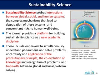 Sustainability Science
 Sustainability Science probes interactions
between global, social, and human systems,
the complex mechanisms that lead to
degradation of these systems, and
concomitant risks to human well-being.
 The journal provides a platform for building
sustainability science as a new academic
discipline.
 These include endeavors to simultaneously
understand phenomena and solve problems,
uncertainty and application of the
precautionary principle, the co-evolution of
knowledge and recognition of problems, and
trade-offs between global and local problem
solving.
Volume 1 / 2006 - Volume 8 / 2013
Editor-in-Chief: Kazuhiko Takeuchi
Managing Editor: Osamu Saito
ISSN: 1862-4065 (print version)
ISSN: 1862-4057 (electronic version)
36
 