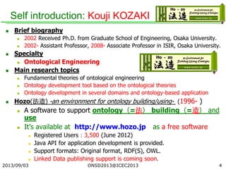 Self introduction: Kouji KOZAKI
 Brief biography
 2002 Received Ph.D. from Graduate School of Engineering, Osaka University.
 2002- Assistant Professor, 2008- Associate Professor in ISIR, Osaka University.
 Specialty
 Ontological Engineering
 Main research topics
 Fundamental theories of ontological engineering
 Ontology development tool based on the ontological theories
 Ontology development in several domains and ontology-based application
 Hozo(法造) -an environment for ontology building/using- (1996- )
 A software to support ontology（=法） building（=造） and
use
 It’s available at http://www.hozo.jp as a free software
 Registered Users：3,500 (June 2012)
 Java API for application development is provided.
 Support formats: Original format, RDF(S), OWL.
 Linked Data publishing support is coming soon.
2013/09/03 4ONSD2013@ICEC2013
 