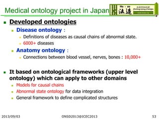 Medical ontology project in Japan
 Developed ontologies
 Disease ontology：
 Definitions of diseases as causal chains of abnormal state.
 6000+ diseases
 Anatomy ontology：
 Connections between blood vessel, nerves, bones : 10,000+
 It based on ontological frameworks (upper level
ontology) which can apply to other domains
 Models for causal chains
 Abnormal state ontology for data integration
 General framework to define complicated structures
2013/09/03 53ONSD2013@ICEC2013
 
