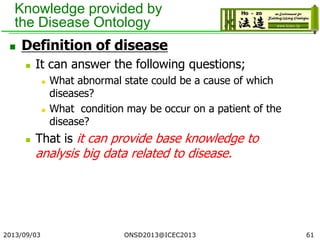 Knowledge provided by
the Disease Ontology
 Definition of disease
 It can answer the following questions;
 What abnormal state could be a cause of which
diseases?
 What condition may be occur on a patient of the
disease?
 That is it can provide base knowledge to
analysis big data related to disease.
2013/09/03 ONSD2013@ICEC2013 61
 
