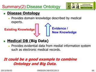 Summary(2):Disease Ontology
 Disease Ontology
 Provides domain knowledge described by medical
experts.
 Medical DB (Big Data)
 Provides evidential data from medial information system
such as electronic medical records.
It could be a good example to combine
Ontology and Big Data.
2013/09/03 66
Existing Knowledge Evidence /
New Knowledge
ONSD2013@ICEC2013
 