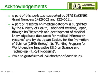 Acknowledgements
 A part of this work was supported by JSPS KAKENHI
Grant Numbers 24120002 and 22240011.
 A part of research on medical ontology is supported
by the Ministry of Health, Labor and Welfare, Japan,
through its “Research and development of medical
knowledge base databases for medical information
systems” and by the Japan Society for the Promotion
of Science (JSPS) through its “Funding Program for
World-Leading Innovative R&D on Science and
Technology (FIRST Program)”.
 I’m also grateful to all collaborator of each study.
2013/09/03 ONSD2013@ICEC2013 68
 