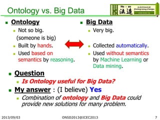 Ontology vs. Big Data
 Question
 Is Ontology useful for Big Data?
 My answer：(I believe) Yes
 Combination of ontology and Big Data could
provide new solutions for many problem.
2013/09/03 7
 Ontology
 Not so big.
(someone is big)
 Built by hands.
 Used based on
semantics by reasoning.
 Big Data
 Very big.
 Collected automatically.
 Used without semantics
by Machine Learning or
Data mining.
ONSD2013@ICEC2013
 