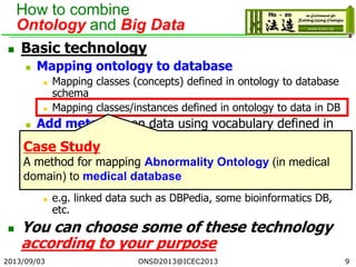 How to combine
Ontology and Big Data
 Basic technology
 Mapping ontology to database
 Mapping classes (concepts) defined in ontology to database
schema
 Mapping classes/instances defined in ontology to data in DB
 Add metadata on data using vocabulary defined in
ontology
 e.g. annotation on document such as webpage, paper etc.
 Convert database (e.g. RDB) to ontology-based
(RDF) database
 e.g. linked data such as DBPedia, some bioinformatics DB,
etc.
 You can choose some of these technology
according to your purpose
2013/09/03 ONSD2013@ICEC2013 9
Case Study
A method for mapping Abnormality Ontology (in medical
domain) to medical database
 