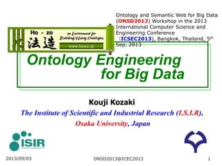 Ontology Engineering
for Big Data
Kouji Kozaki
The Institute of Scientific and Industrial Research (I.S.I.R),
Osaka University, Japan
2013/09/03 1
Ontology and Semantic Web for Big Data
(ONSD2013) Workshop in the 2013
International Computer Science and
Engineering Conference
（ICSEC2013), Bangkok, Thailand, 5th
Sep. 2013
ONSD2013@ICEC2013
 