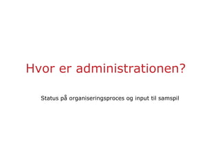 Hvor er administrationen?
Status på organiseringsproces og input til samspil
 