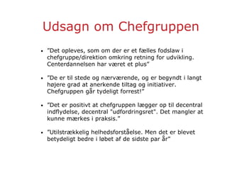 Udsagn om Chefgruppen
• ”Det opleves, som om der er et fælles fodslaw i
chefgruppe/direktion omkring retning for udvikling.
Centerdannelsen har været et plus”
• ”De er til stede og nærværende, og er begyndt i langt
højere grad at anerkende tiltag og initiativer.
Chefgruppen går tydeligt forrest!”
• ”Det er positivt at chefgruppen lægger op til decentral
indflydelse, decentral "udfordringsret". Det mangler at
kunne mærkes i praksis.”
• ”Utilstrækkelig helhedsforståelse. Men det er blevet
betydeligt bedre i løbet af de sidste par år”
 