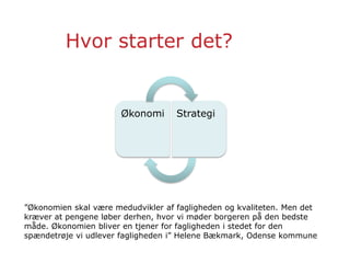 Hvor starter det?
Økonomi Strategi
”Økonomien skal være medudvikler af fagligheden og kvaliteten. Men det
kræver at pengene løber derhen, hvor vi møder borgeren på den bedste
måde. Økonomien bliver en tjener for fagligheden i stedet for den
spændetrøje vi udlever fagligheden i” Helene Bækmark, Odense kommune
 