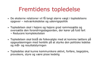 Fremtidens topledelse
• De eksterne relationer vil få langt større vægt i topledelsens
opgaver – netværksledelse og udenrigspolitik
• Topledelsen skal i højere og højere grad rammesætte og
oversætte den forandringsdagsorden, der kører på fuld fart
– Reducere kompleksiteten
• Topledelsen skal bistå de folkevalgte med at komme tættere på
opgaveløsningen med henblik på at styrke den politiske ledelse
og mål- og resultatstyringen
• Topledelse skal kunne kommunikere aktivt, forføre, begejstre,
provokere, styre og være pisse kedelig
 