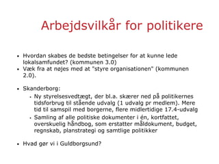 Arbejdsvilkår for politikere
• Hvordan skabes de bedste betingelser for at kunne lede
lokalsamfundet? (kommunen 3.0)
• Væk fra at nøjes med at "styre organisationen" (kommunen
2.0).
• Skanderborg:
 Ny styrelsesvedtægt, der bl.a. skærer ned på politikernes
tidsforbrug til stående udvalg (1 udvalg pr medlem). Mere
tid til samspil med borgerne, flere midlertidige 17.4-udvalg
 Samling af alle politiske dokumenter i én, kortfattet,
overskuelig håndbog, som erstatter måldokument, budget,
regnskab, planstrategi og samtlige politikker
• Hvad gør vi i Guldborgsund?
 