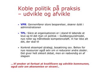 Koble politik på praksis
– udvikle og afvikle
• VPR: Gennemfører store besparelser, skærer dybt i
administrationen
• TPL: Sikre at organisationen er i stand til løbende at
leve op til det man vil politisk – Guldborgsundmodel,
nye roller og målrettede kompetenceløft. Vi har ikke alt
det, der skal til
• Konkret eksempel strategi, bosætning osv. Behov for
nye ressourcer også selv om vi reducerer andre steder.
Det giver helt sikkert debat, men en nødvendig en af
slagsen
…Vi ønsker at fortsat at kvalificere og udvikle kommunen,
også selv om økonomien er stram!..
 