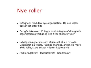 Nye roller
• Erfaringer med den nye organisation. De nye roller
opstår lidt efter lidt
• Det går ikke over. Vi tager evalueringen af den gamle
organisation alvorligt og ved hvor skoen trykker
• Udvalgsnøgleperson som eksempel på en ny rolle.
Orienteret på tværs, kæmpe mandat, anden og mere
aktiv rolle, stort ansvar – løfter koptetencen
• Forklaringskraft - ledelseskraft - handlekraft
 