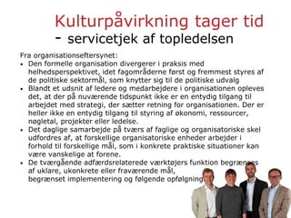 Kulturpåvirkning tager tid
- servicetjek af topledelsen
Fra organisationseftersynet:
• Den formelle organisation divergerer i praksis med
helhedsperspektivet, idet fagområderne først og fremmest styres af
de politiske sektormål, som knytter sig til de politiske udvalg
• Blandt et udsnit af ledere og medarbejdere i organisationen opleves
det, at der på nuværende tidspunkt ikke er en entydig tilgang til
arbejdet med strategi, der sætter retning for organisationen. Der er
heller ikke en entydig tilgang til styring af økonomi, ressourcer,
nøgletal, projekter eller ledelse.
• Det daglige samarbejde på tværs af faglige og organisatoriske skel
udfordres af, at forskellige organisatoriske enheder arbejder i
forhold til forskellige mål, som i konkrete praktiske situationer kan
være vanskelige at forene.
• De tværgående adfærdsrelaterede værktøjers funktion begrænses
af uklare, ukonkrete eller fraværende mål,
begrænset implementering og følgende opfølgning.
 