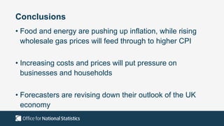 Conclusions
• Food and energy are pushing up inflation, while rising
wholesale gas prices will feed through to higher CPI
• Increasing costs and prices will put pressure on
businesses and households
• Forecasters are revising down their outlook of the UK
economy
 