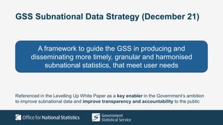 GSS Subnational Data Strategy (December 21)
A framework to guide the GSS in producing and
disseminating more timely, granular and harmonised
subnational statistics, that meet user needs
Referenced in the Levelling Up White Paper as a key enabler in the Government’s ambition
to improve subnational data and improve transparency and accountability to the public
 