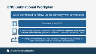ONS Subnational Workplan
ONS committed to follow up the Strategy with a workplan
Published 16 May 2022
A cross-cutting overview of the wide range of new or improved subnational
outputs and initiatives, planned for the next 18 months, across the Office
A strong commitment for UK-wide coverage, where possible, enabled by
solid collaboration with the Devolved Administrations
 