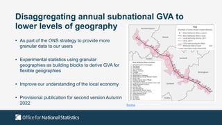Disaggregating annual subnational GVA to
lower levels of geography
• As part of the ONS strategy to provide more
granular data to our users
• Experimental statistics using granular
geographies as building blocks to derive GVA for
flexible geographies
• Improve our understanding of the local economy
• Provisional publication for second version Autumn
2022 Source
 