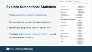 Explore Subnational Statistics
• Announced in GSS subnational data strategy
• One-stop-shop for subnational data and statistics
• Standardised geographies and user-defined areas
• Prototyped as Subnational indicators explorer – second
iteration published in May 2022
 