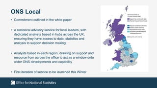ONS Local
• Commitment outlined in the white paper
• A statistical advisory service for local leaders, with
dedicated analysts based in hubs across the UK,
ensuring they have access to data, statistics and
analysis to support decision making
• Analysts based in each region, drawing on support and
resource from across the office to act as a window onto
wider ONS developments and capability
• First iteration of service to be launched this Winter
 