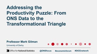 University of Derby
Addressing the
Productivity Puzzle: From
ONS Data to the
Transformational Triangle
Professor Mark Gilman
@ONSfocus #economicforum #DICEnetwork
 
