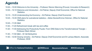 Agenda
10:00 – 10:05 Welcome to the University – Professor Warren Manning (Provost, Innovation & Research)
10:05 – 10:10 Welcome and Introduction – Ed Palmer, Deputy Chief Economist, Office for National
Statistics
10:10 – 10:25 Understanding the Economy – Ed Palmer, Deputy Chief Economist
10:25 – 10:45 ONS plans for subnational statistics – Abbie Davies/Emma Hickman, Office for National
Statistics
10:45 – 11:05 Q&A
11:05 – 11:20 Refreshment break with tea and coffee
11:20 – 11:40 Addressing the Productivity Puzzle: From ONS Data to the Transformational Triangle –
Professor Mark Gilman
11:40 – 11:50 Q&A – Dr Val Derbyshire
11:50 – 12:00 Closing remarks – Ed Palmer, Deputy Chief Economist and Dr Larissa Allwork, Associate
Professor, DICE
@ONSfocus #economicforum #DICEnetwork
 