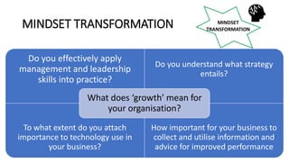 MINDSET TRANSFORMATION
Do you effectively apply
management and leadership
skills into practice?
Do you understand what strategy
entails?
To what extent do you attach
importance to technology use in
your business?
How important for your business to
collect and utilise information and
advice for improved performance
What does ‘growth’ mean for
your organisation?
 