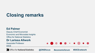 Deputy Chief Economist
Economic and Microdata Insights
Office for National Statistics
Dr Larissa Allwork
Associate Professor
DICE
Closing remarks
Ed Palmer
@ONSfocus #economicforum #DICEnetwork
 