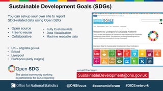 Sustainable Development Goals (SDGs)
You can set-up your own site to report
SDG-related data using Open SDG
• Open source
• Free to reuse
• Collaborative
Open SDG
The global community working
in partnership for SDG reporting
• Fully Customisable
• Data Visualisation
• Machine readable data
• UK – sdgdata.gov.uk
• Bristol
• Liverpool
• Blackpool (early stages)
SustainableDevelopment@ons.gov.uk
email the team:
@ONSfocus #economicforum #DICEnetwork
 