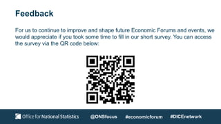 Feedback
For us to continue to improve and shape future Economic Forums and events, we
would appreciate if you took some time to fill in our short survey. You can access
the survey via the QR code below:
@ONSfocus #economicforum #DICEnetwork
 