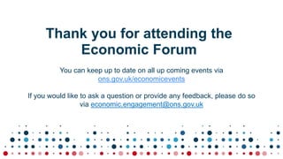 Thank you for attending the
Economic Forum
You can keep up to date on all up coming events via
ons.gov.uk/economicevents
If you would like to ask a question or provide any feedback, please do so
via economic.engagement@ons.gov.uk
 