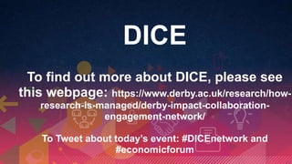 DICE
To find out more about DICE, please see
this webpage: https://www.derby.ac.uk/research/how-
research-is-managed/derby-impact-collaboration-
engagement-network/
To Tweet about today’s event: #DICEnetwork and
#economicforum
 