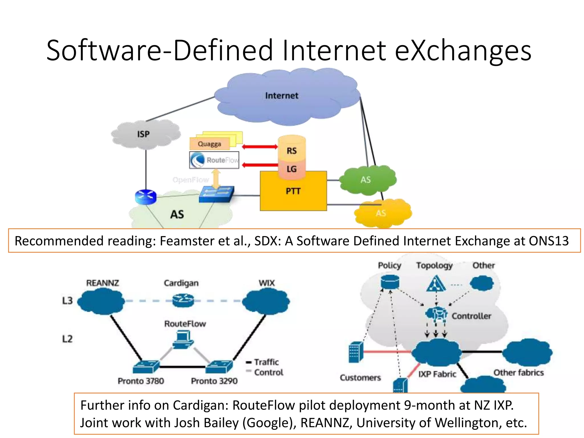 Software-Defined Internet eXchanges
Recommended reading: Feamster et al., SDX: A Software Defined Internet Exchange at ONS13
Further info on Cardigan: RouteFlow pilot deployment 9-month at NZ IXP.
Joint work with Josh Bailey (Google), REANNZ, University of Wellington, etc.
 