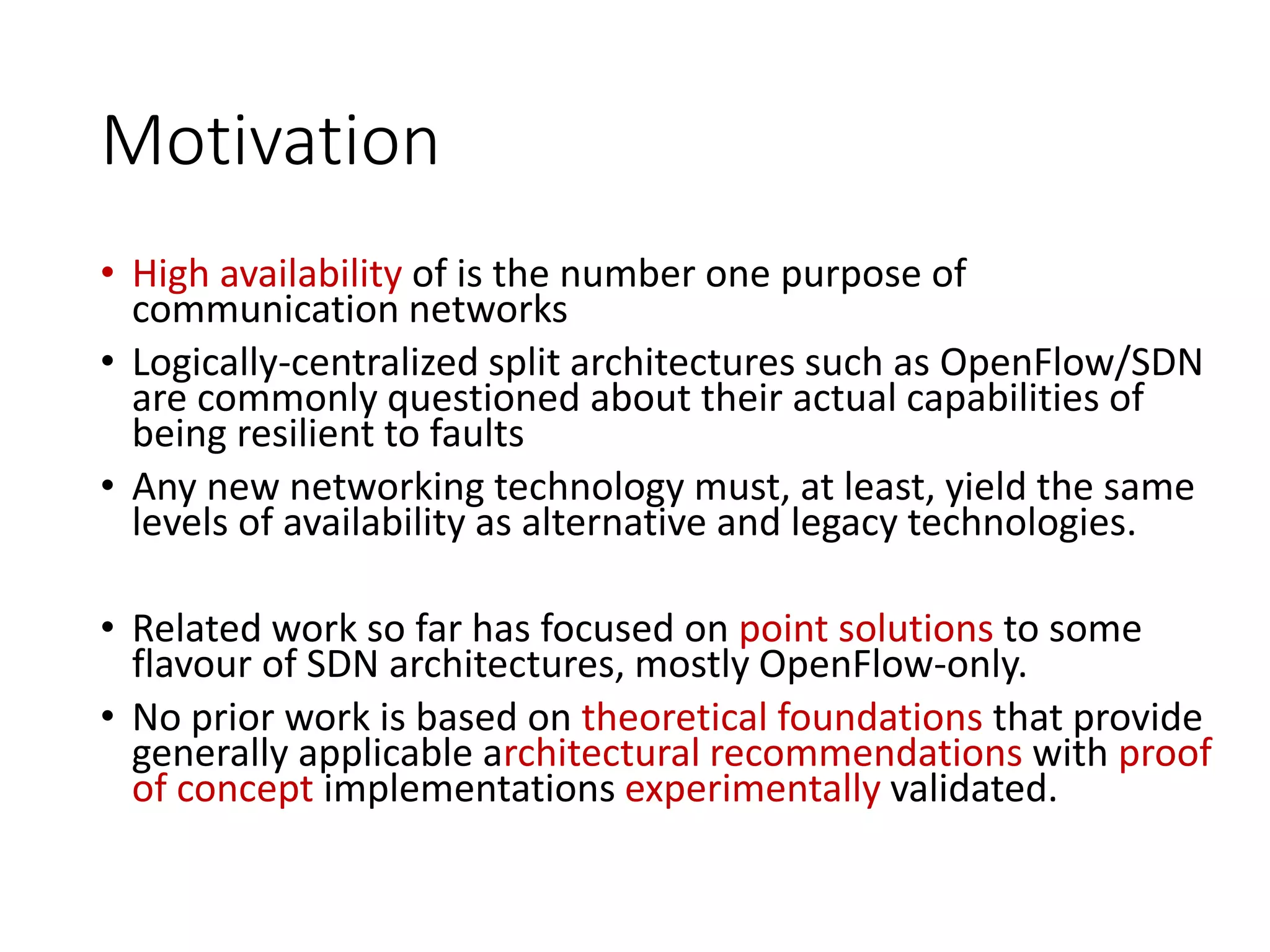 Motivation
• High availability of is the number one purpose of
communication networks
• Logically-centralized split architectures such as OpenFlow/SDN
are commonly questioned about their actual capabilities of
being resilient to faults
• Any new networking technology must, at least, yield the same
levels of availability as alternative and legacy technologies.
• Related work so far has focused on point solutions to some
flavour of SDN architectures, mostly OpenFlow-only.
• No prior work is based on theoretical foundations that provide
generally applicable architectural recommendations with proof
of concept implementations experimentally validated.
 