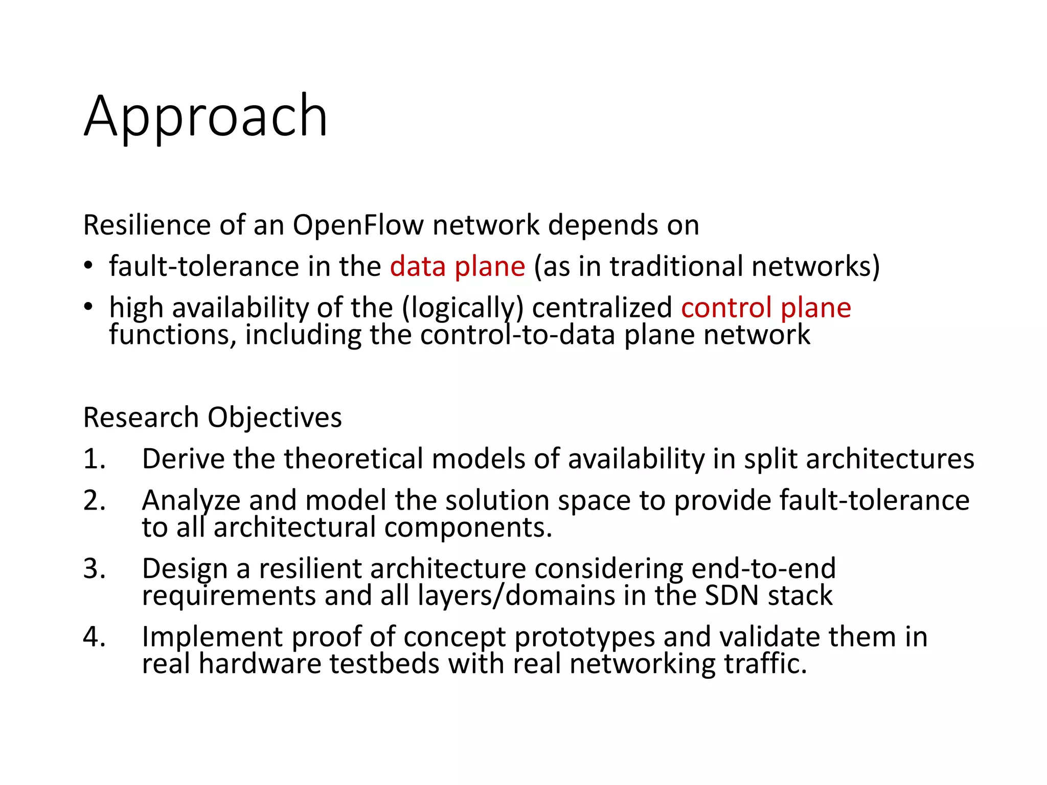 Approach
Resilience of an OpenFlow network depends on
• fault-tolerance in the data plane (as in traditional networks)
• high availability of the (logically) centralized control plane
functions, including the control-to-data plane network
Research Objectives
1. Derive the theoretical models of availability in split architectures
2. Analyze and model the solution space to provide fault-tolerance
to all architectural components.
3. Design a resilient architecture considering end-to-end
requirements and all layers/domains in the SDN stack
4. Implement proof of concept prototypes and validate them in
real hardware testbeds with real networking traffic.
 