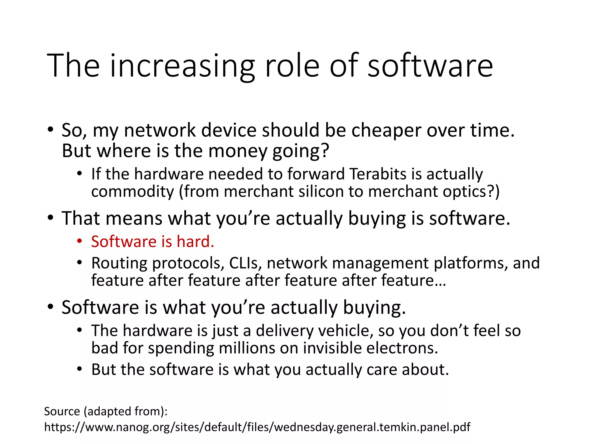 The increasing role of software
• So, my network device should be cheaper over time.
But where is the money going?
• If the hardware needed to forward Terabits is actually
commodity (from merchant silicon to merchant optics?)
• That means what you’re actually buying is software.
• Software is hard.
• Routing protocols, CLIs, network management platforms, and
feature after feature after feature after feature…
• Software is what you’re actually buying.
• The hardware is just a delivery vehicle, so you don’t feel so
bad for spending millions on invisible electrons.
• But the software is what you actually care about.
Source (adapted from):
https://www.nanog.org/sites/default/files/wednesday.general.temkin.panel.pdf
 