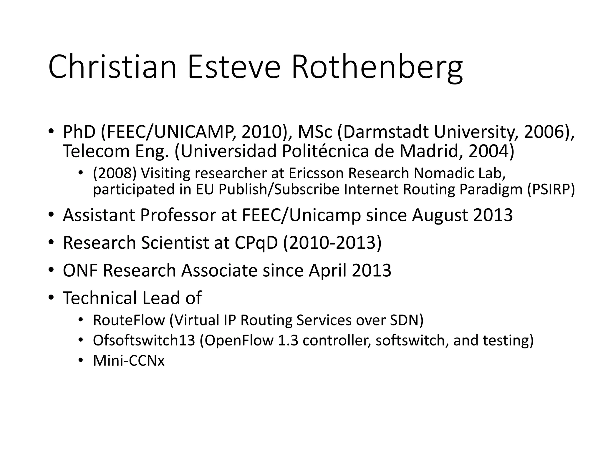 Christian Esteve Rothenberg
• PhD (FEEC/UNICAMP, 2010), MSc (Darmstadt University, 2006),
Telecom Eng. (Universidad Politécnica de Madrid, 2004)
• (2008) Visiting researcher at Ericsson Research Nomadic Lab,
participated in EU Publish/Subscribe Internet Routing Paradigm (PSIRP)
• Assistant Professor at FEEC/Unicamp since August 2013
• Research Scientist at CPqD (2010-2013)
• ONF Research Associate since April 2013
• Technical Lead of
• RouteFlow (Virtual IP Routing Services over SDN)
• Ofsoftswitch13 (OpenFlow 1.3 controller, softswitch, and testing)
• Mini-CCNx
 