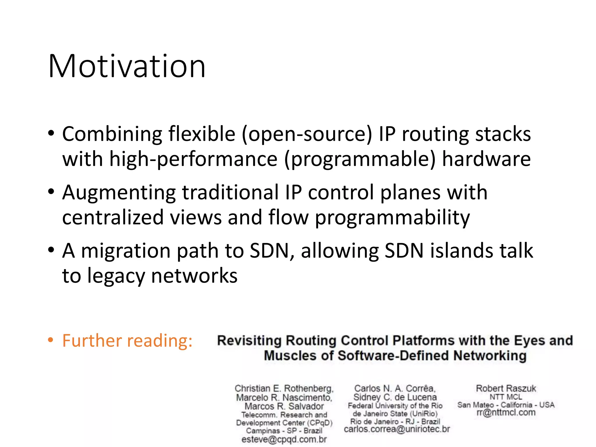 Motivation
• Combining flexible (open-source) IP routing stacks
with high-performance (programmable) hardware
• Augmenting traditional IP control planes with
centralized views and flow programmability
• A migration path to SDN, allowing SDN islands talk
to legacy networks
• Further reading:
 