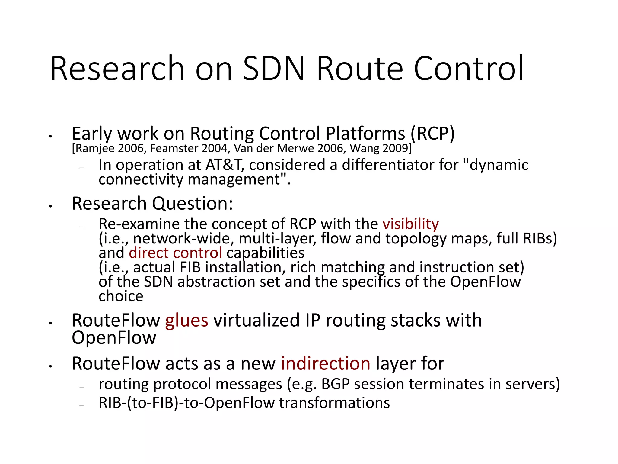 Research on SDN Route Control
• Early work on Routing Control Platforms (RCP)
[Ramjee 2006, Feamster 2004, Van der Merwe 2006, Wang 2009]
– In operation at AT&T, considered a differentiator for "dynamic
connectivity management".
• Research Question:
– Re-examine the concept of RCP with the visibility
(i.e., network-wide, multi-layer, flow and topology maps, full RIBs)
and direct control capabilities
(i.e., actual FIB installation, rich matching and instruction set)
of the SDN abstraction set and the specifics of the OpenFlow
choice
• RouteFlow glues virtualized IP routing stacks with
OpenFlow
• RouteFlow acts as a new indirection layer for
– routing protocol messages (e.g. BGP session terminates in servers)
– RIB-(to-FIB)-to-OpenFlow transformations
 