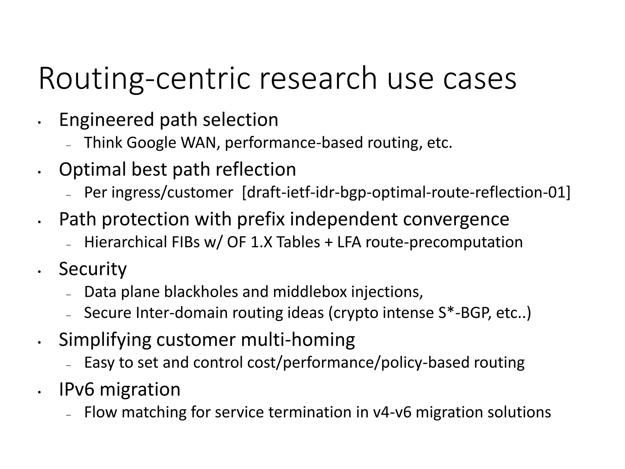 Routing-centric research use cases
• Engineered path selection
– Think Google WAN, performance-based routing, etc.
• Optimal best path reflection
– Per ingress/customer [draft-ietf-idr-bgp-optimal-route-reflection-01]
• Path protection with prefix independent convergence
– Hierarchical FIBs w/ OF 1.X Tables + LFA route-precomputation
• Security
– Data plane blackholes and middlebox injections,
– Secure Inter-domain routing ideas (crypto intense S*-BGP, etc..)
• Simplifying customer multi-homing
– Easy to set and control cost/performance/policy-based routing
• IPv6 migration
– Flow matching for service termination in v4-v6 migration solutions
 
