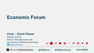 Economic Forum
Chair – Grant Fitzner
@ONSfocus #ONSEconForum slido #39642
Chief Economist
Director, Macroeconomic and
Environment Statistics and Analysis
@GrantFitzner
 