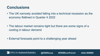 Conclusions
• The UK narrowly avoided falling into a technical recession as the
economy flatlined in Quarter 4 2022
• The labour market remains tight but there are some signs of a
cooling in labour demand
• External forecasts point to a challenging year ahead
@ONSfocus #ONSEconForum slido #28660
 
